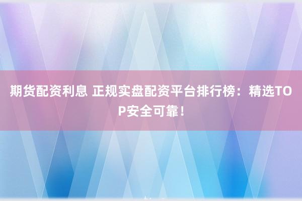 期货配资利息 正规实盘配资平台排行榜：精选TOP安全可靠！