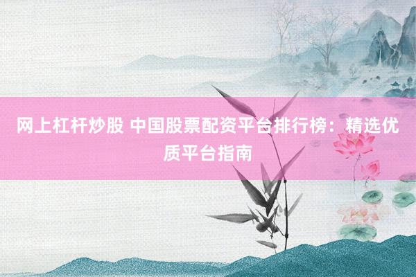 网上杠杆炒股 中国股票配资平台排行榜：精选优质平台指南