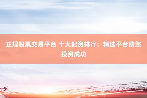正规股票交易平台 十大配资排行：精选平台助您投资成功