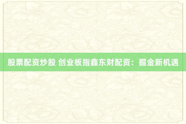 股票配资炒股 创业板指鑫东财配资：掘金新机遇