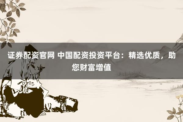 证券配资官网 中国配资投资平台：精选优质，助您财富增值