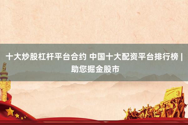 十大炒股杠杆平台合约 中国十大配资平台排行榜 | 助您掘金股市