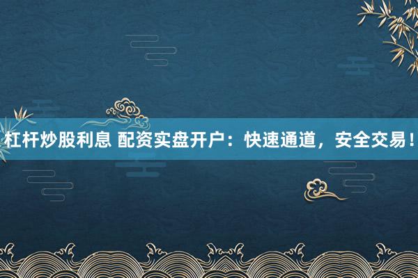 杠杆炒股利息 配资实盘开户：快速通道，安全交易！