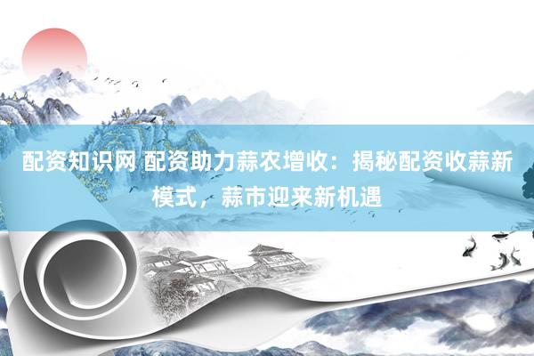配资知识网 配资助力蒜农增收：揭秘配资收蒜新模式，蒜市迎来新机遇