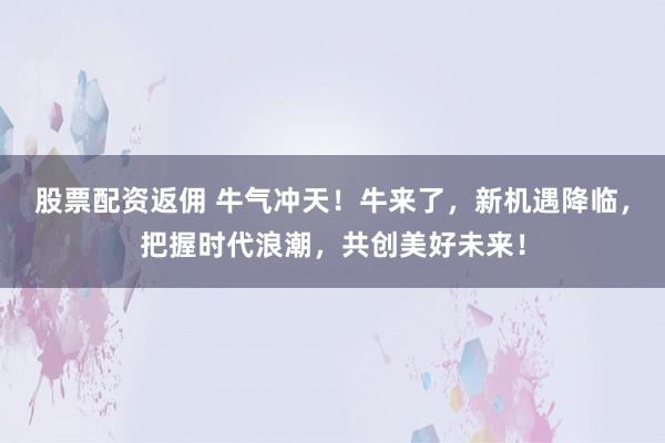 股票配资返佣 牛气冲天！牛来了，新机遇降临，把握时代浪潮，共创美好未来！