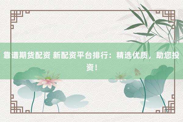 靠谱期货配资 新配资平台排行：精选优质，助您投资！