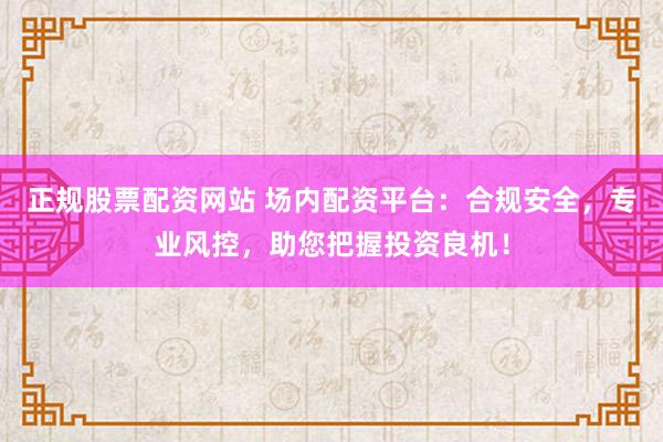 正规股票配资网站 场内配资平台：合规安全，专业风控，助您把握投资良机！