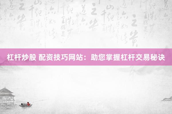 杠杆炒股 配资技巧网站：助您掌握杠杆交易秘诀