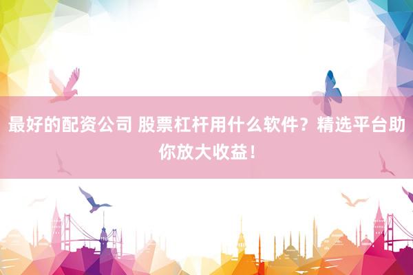 最好的配资公司 股票杠杆用什么软件？精选平台助你放大收益！