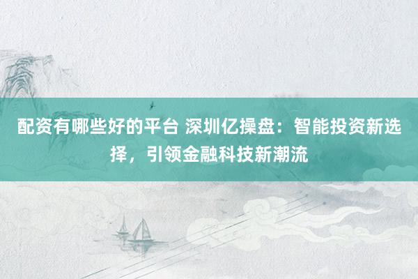 配资有哪些好的平台 深圳亿操盘：智能投资新选择，引领金融科技新潮流