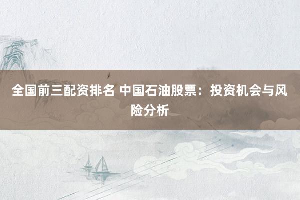 全国前三配资排名 中国石油股票：投资机会与风险分析