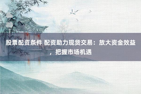 股票配资条件 配资助力现货交易：放大资金效益，把握市场机遇