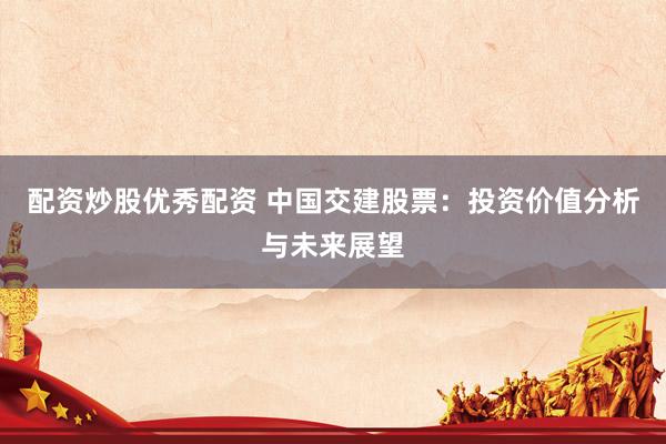 配资炒股优秀配资 中国交建股票：投资价值分析与未来展望