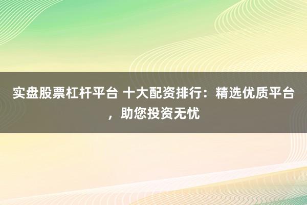 实盘股票杠杆平台 十大配资排行：精选优质平台，助您投资无忧