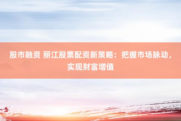 股市融资 丽江股票配资新策略：把握市场脉动，实现财富增值