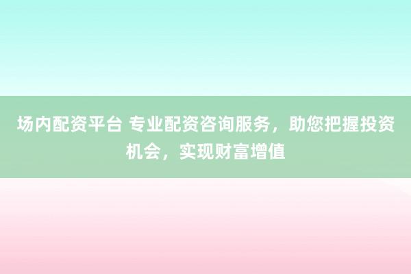 场内配资平台 专业配资咨询服务，助您把握投资机会，实现财富增值