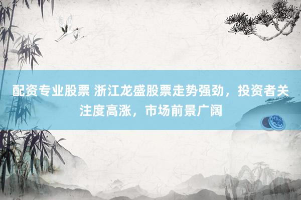 配资专业股票 浙江龙盛股票走势强劲，投资者关注度高涨，市场前景广阔