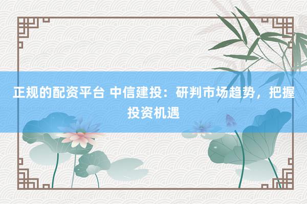 正规的配资平台 中信建投：研判市场趋势，把握投资机遇