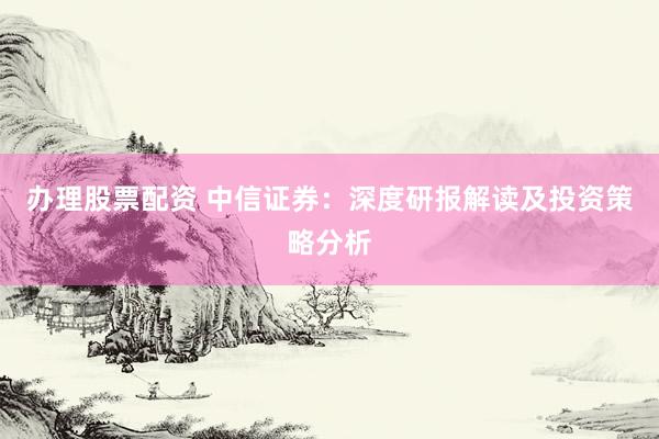 办理股票配资 中信证券：深度研报解读及投资策略分析