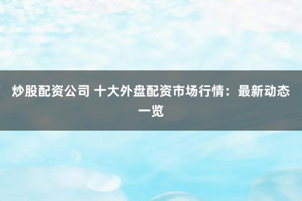 炒股配资公司 十大外盘配资市场行情：最新动态一览