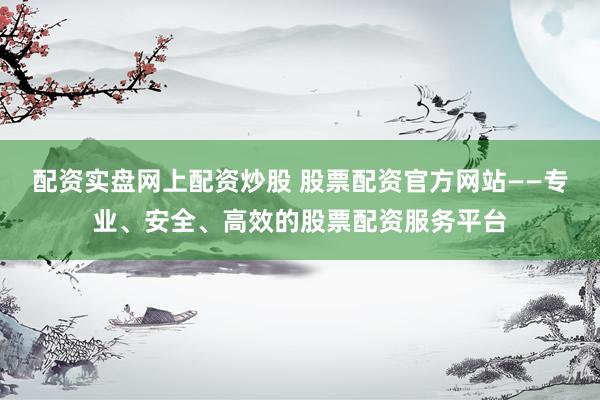 配资实盘网上配资炒股 股票配资官方网站——专业、安全、高效的股票配资服务平台