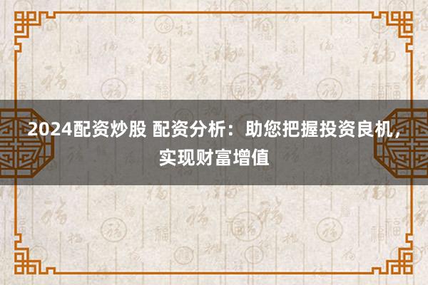 2024配资炒股 配资分析：助您把握投资良机，实现财富增值