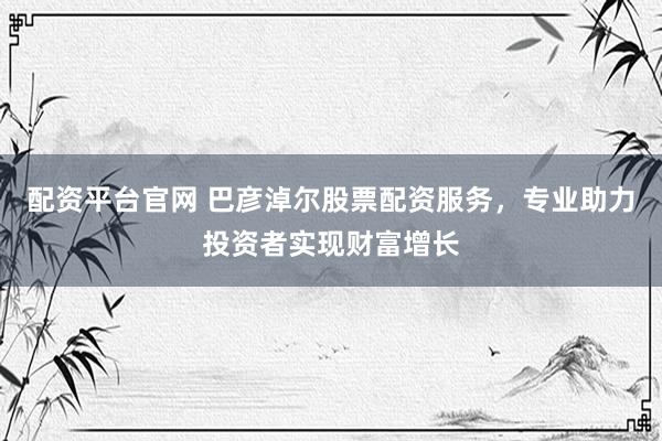 配资平台官网 巴彦淖尔股票配资服务，专业助力投资者实现财富增长