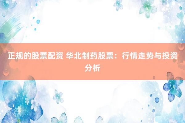 正规的股票配资 华北制药股票：行情走势与投资分析