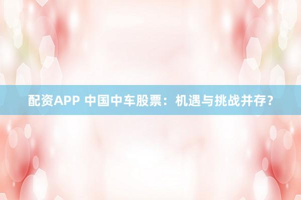 配资APP 中国中车股票：机遇与挑战并存？