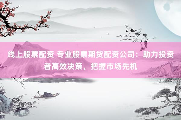线上股票配资 专业股票期货配资公司：助力投资者高效决策，把握市场先机