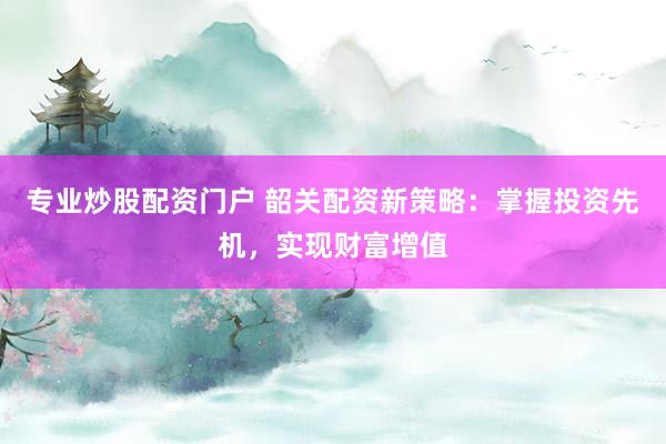 专业炒股配资门户 韶关配资新策略：掌握投资先机，实现财富增值