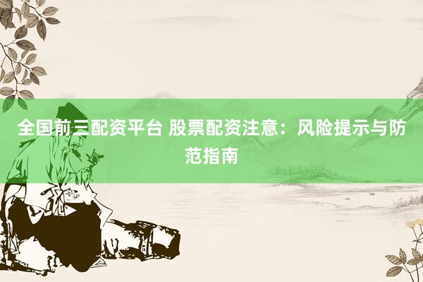 全国前三配资平台 股票配资注意：风险提示与防范指南