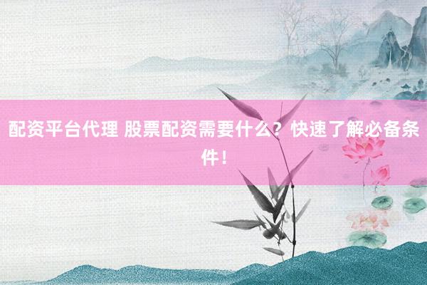 配资平台代理 股票配资需要什么？快速了解必备条件！