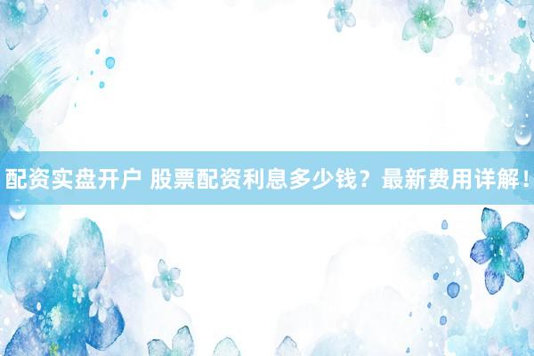 配资实盘开户 股票配资利息多少钱？最新费用详解！