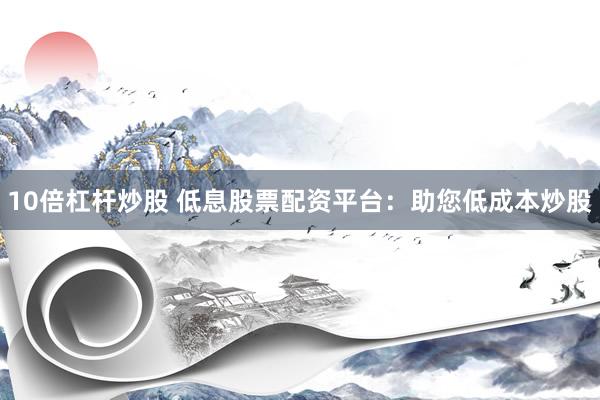 10倍杠杆炒股 低息股票配资平台：助您低成本炒股