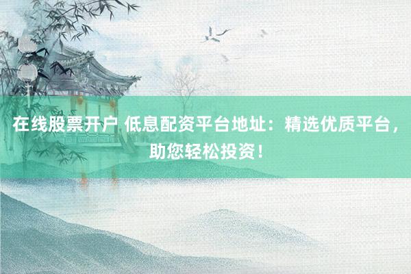 在线股票开户 低息配资平台地址：精选优质平台，助您轻松投资！
