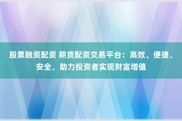 股票融资配资 期货配资交易平台：高效、便捷、安全，助力投资者实现财富增值
