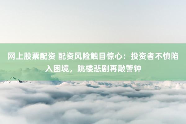 网上股票配资 配资风险触目惊心：投资者不慎陷入困境，跳楼悲剧再敲警钟