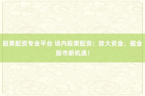 股票配资专业平台 场内股票配资：放大资金，掘金股市新机遇！