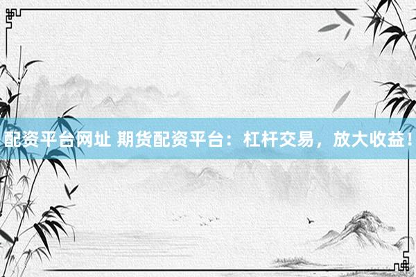 配资平台网址 期货配资平台：杠杆交易，放大收益！