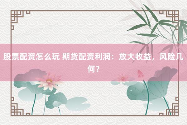 股票配资怎么玩 期货配资利润：放大收益，风险几何？