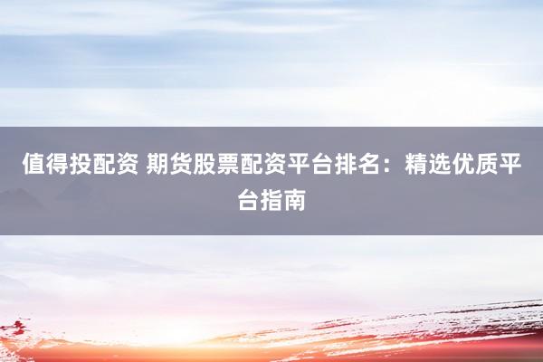 值得投配资 期货股票配资平台排名：精选优质平台指南