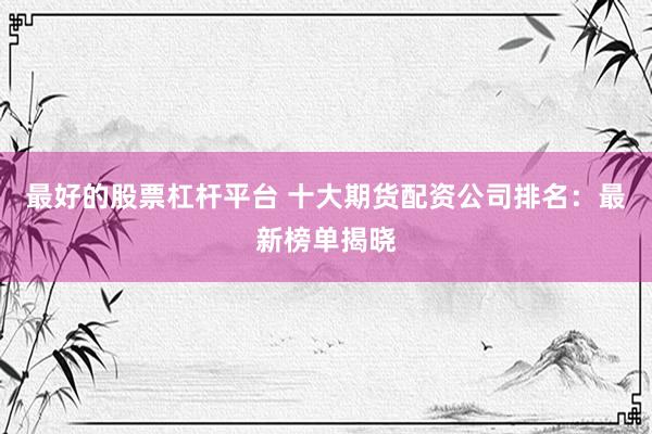 最好的股票杠杆平台 十大期货配资公司排名：最新榜单揭晓