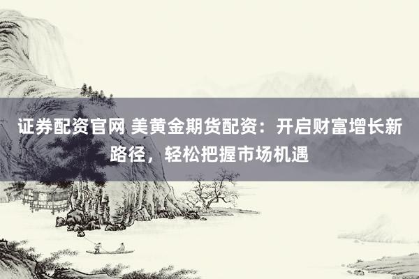 证券配资官网 美黄金期货配资：开启财富增长新路径，轻松把握市场机遇