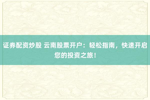 证券配资炒股 云南股票开户：轻松指南，快速开启您的投资之旅！