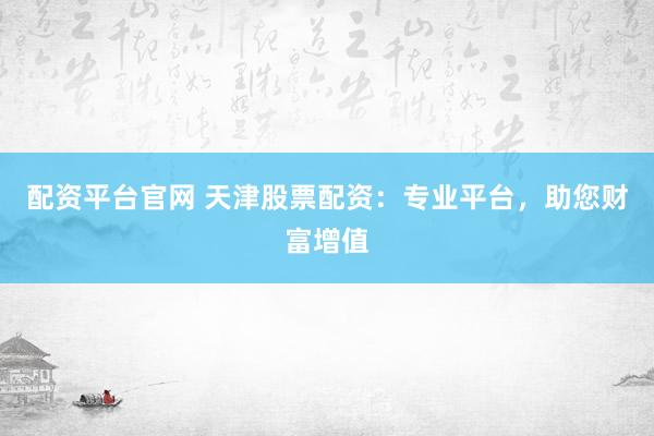 配资平台官网 天津股票配资：专业平台，助您财富增值