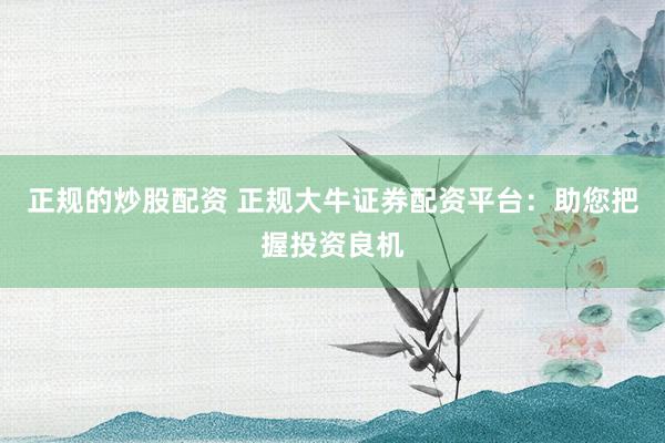 正规的炒股配资 正规大牛证券配资平台：助您把握投资良机