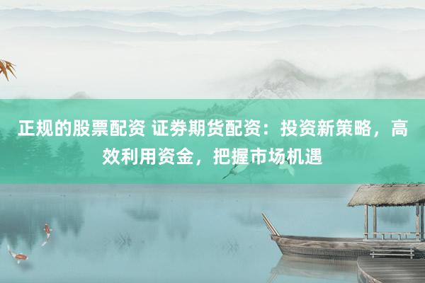 正规的股票配资 证劵期货配资：投资新策略，高效利用资金，把握市场机遇