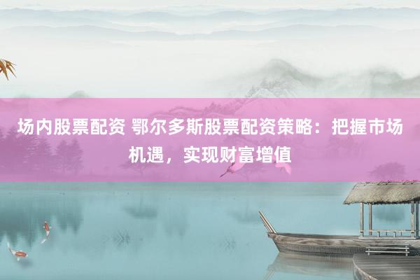 场内股票配资 鄂尔多斯股票配资策略：把握市场机遇，实现财富增值