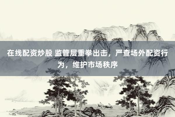 在线配资炒股 监管层重拳出击，严查场外配资行为，维护市场秩序